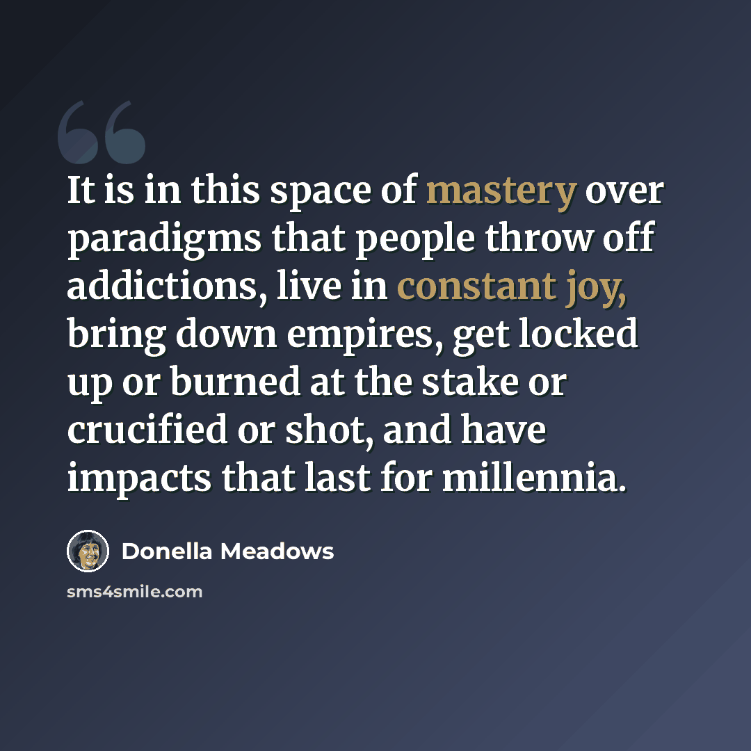 “It is in this space of mastery over paradigms that people throw off addictions, live in constant joy, bring down empires, get locked up or burned at the stake or crucified or shot, and have impacts that last for millennia.” quote by Donella Meadows