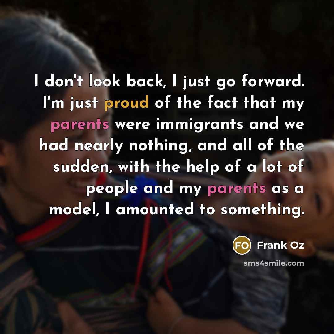 “I don't look back, I just go forward. I'm just proud of the fact that my parents were immigrants and we had nearly nothing, and all of the sudden, with the help of a lot of people and my parents as a model, I amounted to something.” quote by Frank Oz