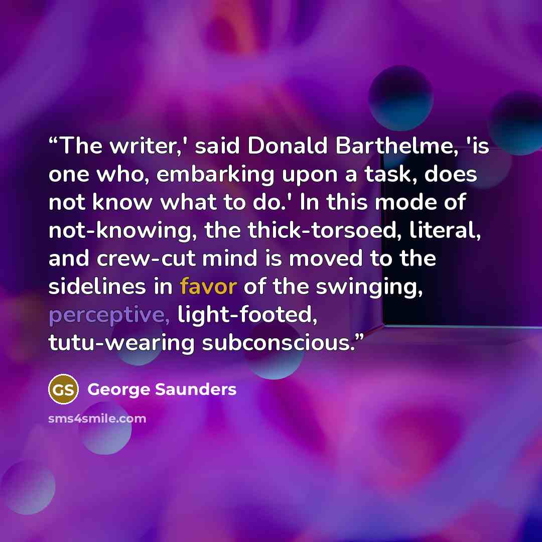 “The writer,' said Donald Barthelme, 'is one who, embarking upon a task, does not know what to do.' In this mode of not-knowing, the thick-torsoed, literal, and crew-cut mind is moved to the sidelines in favor of the swinging, perceptive, light-footed, tutu-wearing subconscious.” quote by George Saunders
