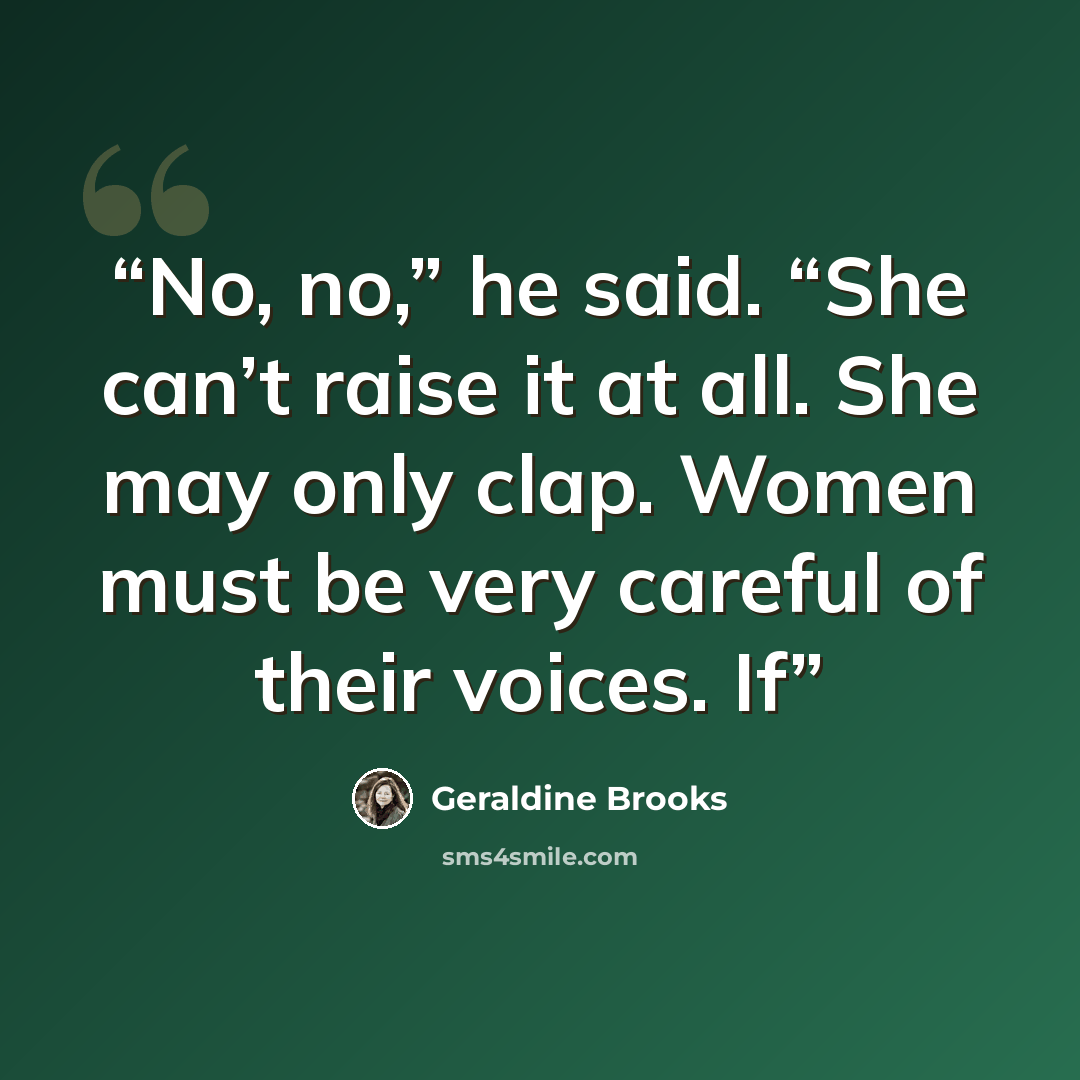 “No, no,” he said. “She can’t raise it at all. She may only clap. Women must be very careful of their voices. If” quote by Geraldine Brooks