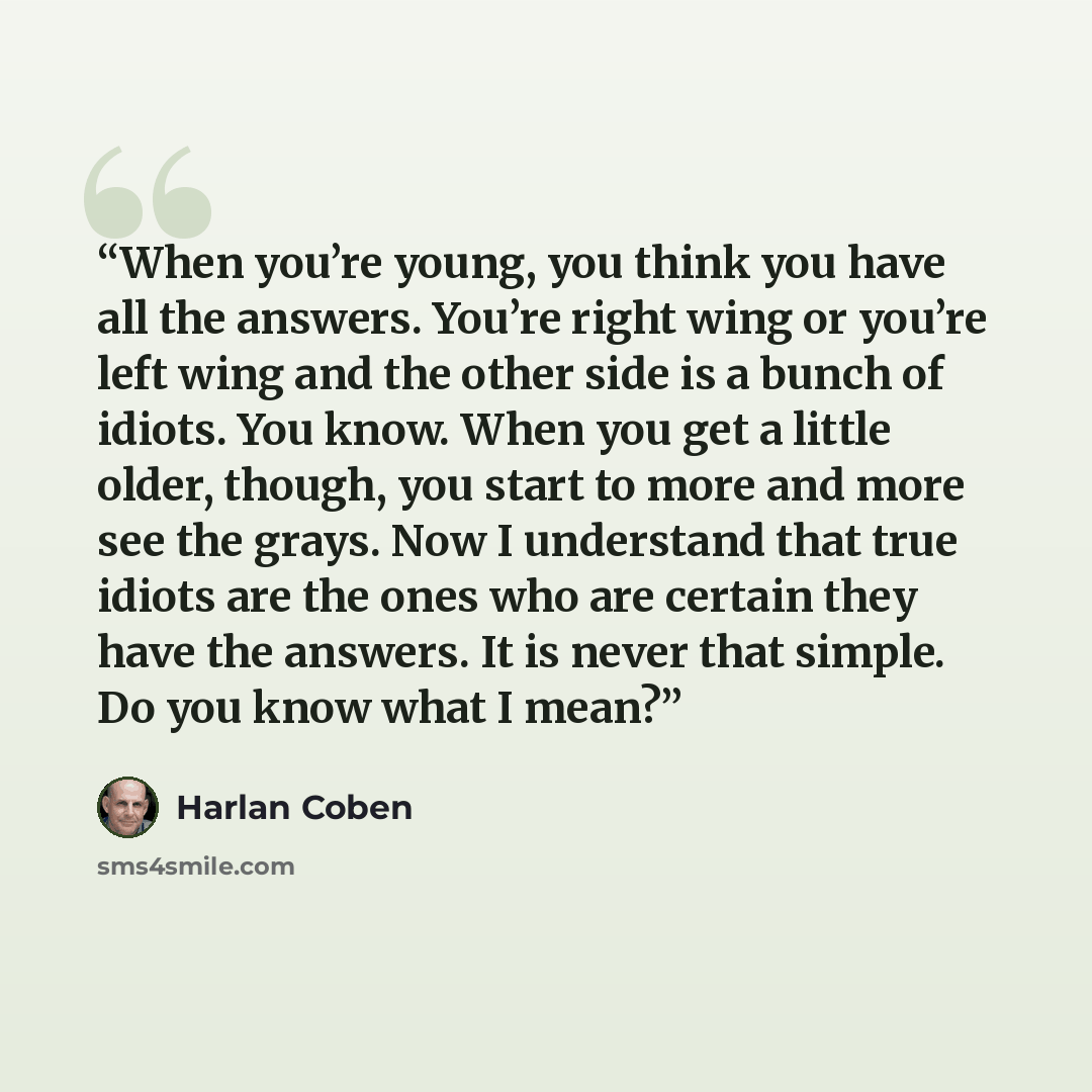 “When you’re young, you think you have all the answers. You’re right wing or you’re left wing and the other side is a bunch of idiots. You know. When you get a little older, though, you start to more and more see the grays. Now I understand that true idiots are the ones who are certain they have…” quote by Harlan Coben