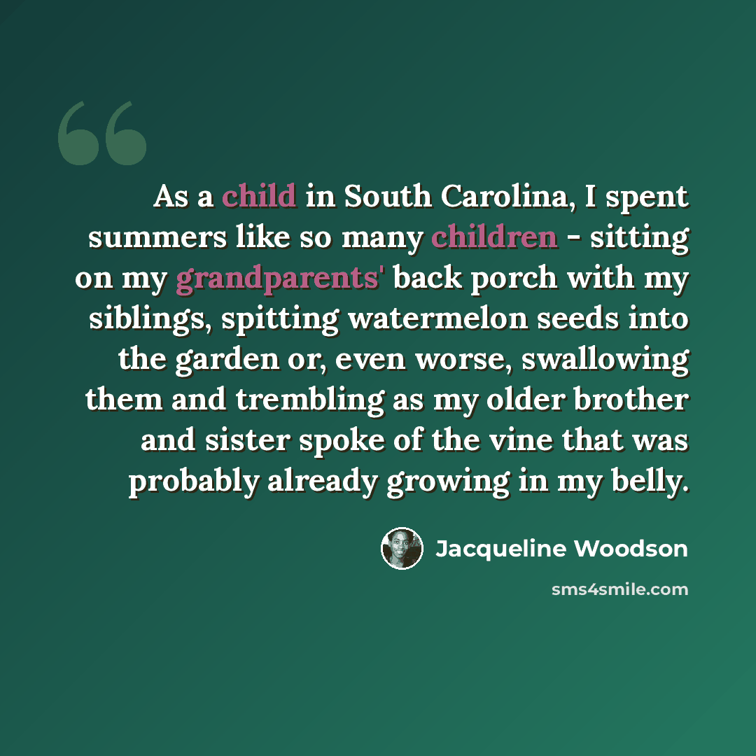 “As a child in South Carolina, I spent summers like so many children - sitting on my grandparents' back porch with my siblings, spitting watermelon seeds into the garden or, even worse, swallowing them and trembling as my older brother and sister spoke of the vine that was probably already growing…” quote by Jacqueline Woodson
