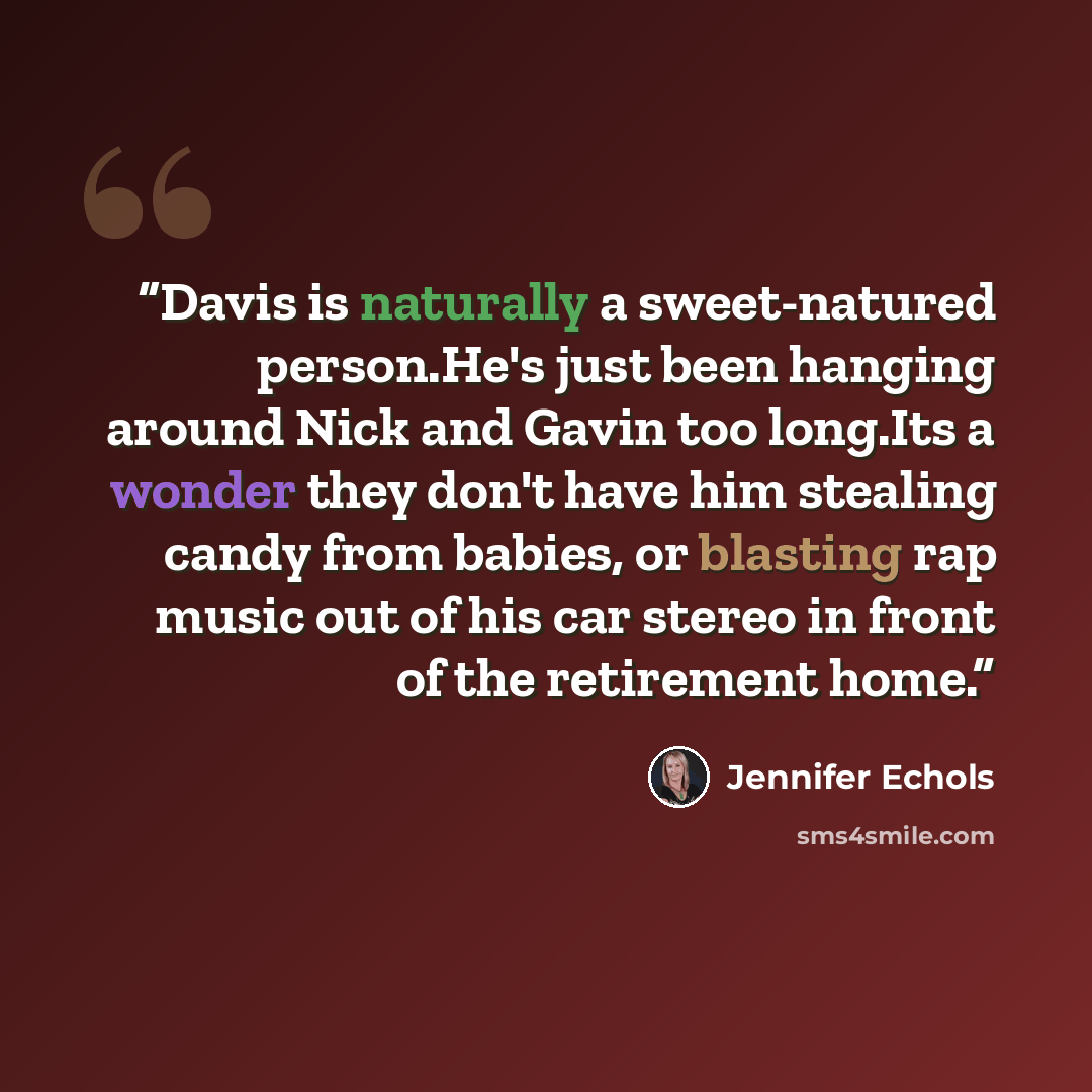 “Davis is naturally a sweet-natured person.He's just been hanging around Nick and Gavin too long.Its a wonder they don't have him stealing candy from babies, or blasting rap music out of his car stereo in front of the retirement home.” quote by Jennifer Echols