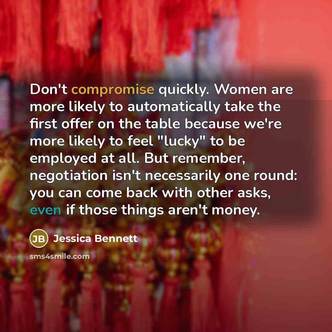 “Don't compromise quickly. Women are more likely to automatically take the first offer on the table because we're more likely to feel "lucky" to be employed at all. But remember, negotiation isn't necessarily one round: you can come back with other asks, even if those things aren't money.” quote by Jessica Bennett