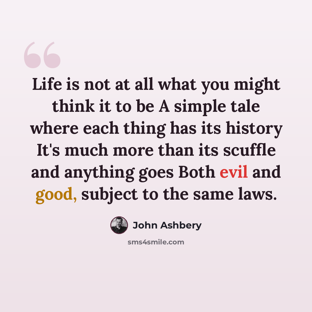 “Life is not at all what you might think it to be A simple tale where each thing has its history It's much more than its scuffle and anything goes Both evil and good, subject to the same laws.” quote by John Ashbery