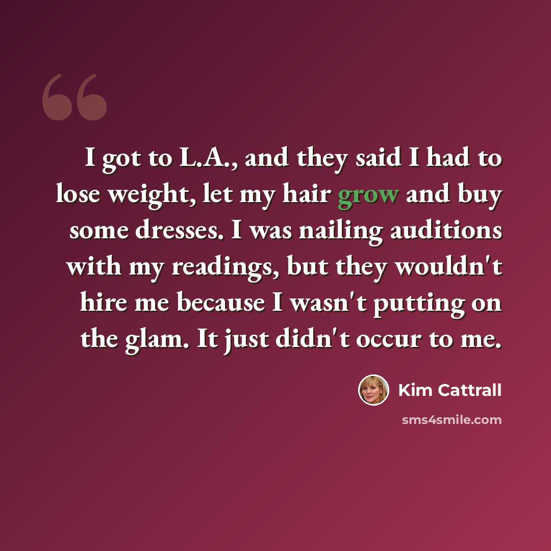 “I got to L.A., and they said I had to lose weight, let my hair grow and buy some dresses. I was nailing auditions with my readings, but they wouldn't hire me because I wasn't putting on the glam. It just didn't occur to me.” quote by Kim Cattrall