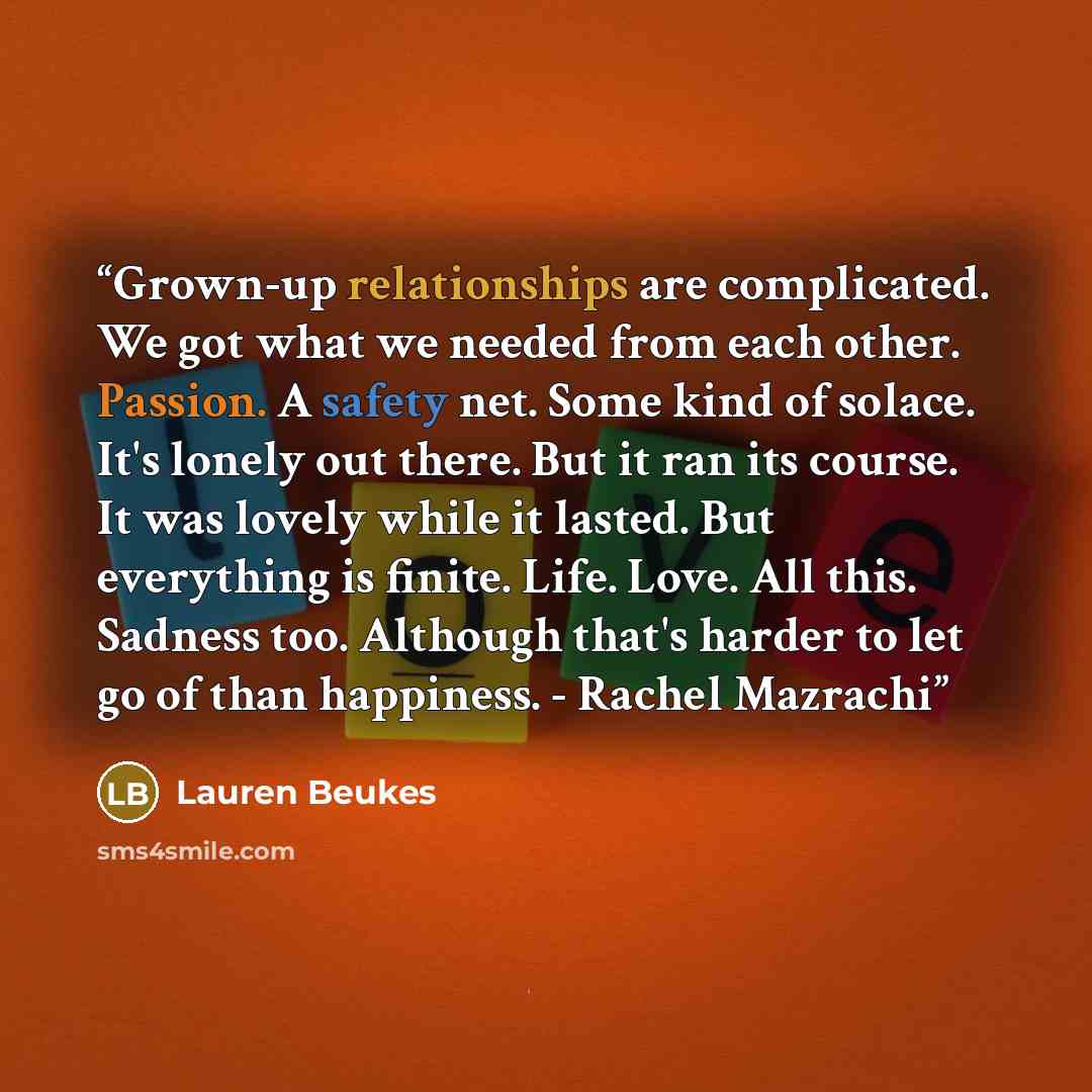 “Grown-up relationships are complicated. We got what we needed from each other. Passion. A safety net. Some kind of solace. It's lonely out there. But it ran its course. It was lovely while it lasted. But everything is finite. Life. Love. All this. Sadness too. Although that's harder to let go of…” quote by Lauren Beukes