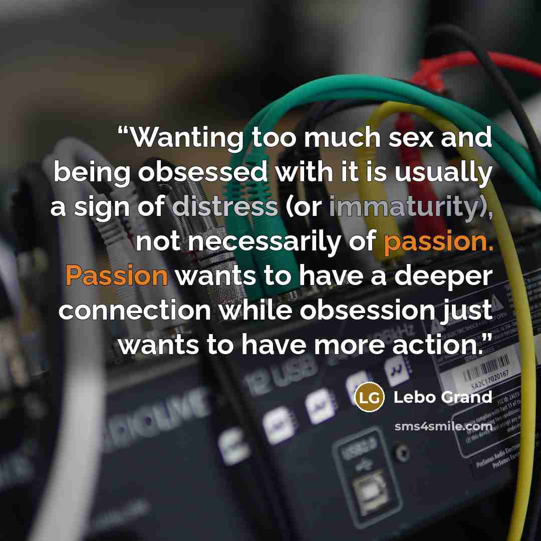 “Wanting too much sex and being obsessed with it is usually a sign of distress (or immaturity), not necessarily of passion. Passion wants to have a deeper connection while obsession just wants to have more action.” quote by Lebo Grand