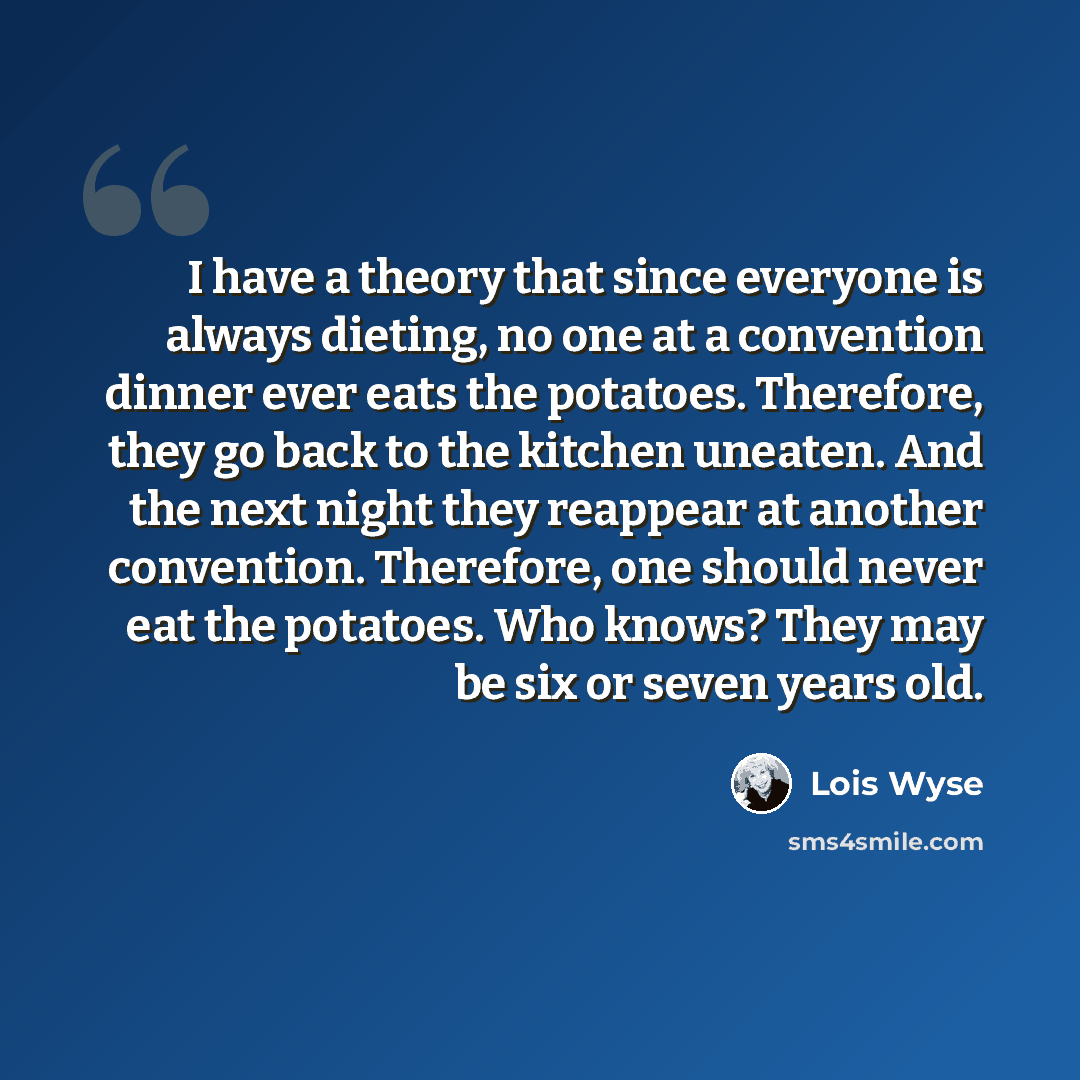 “I have a theory that since everyone is always dieting, no one at a convention dinner ever eats the potatoes. Therefore, they go back to the kitchen uneaten. And the next night they reappear at another convention. Therefore, one should never eat the potatoes. Who knows? They may be six or seven…” quote by Lois Wyse