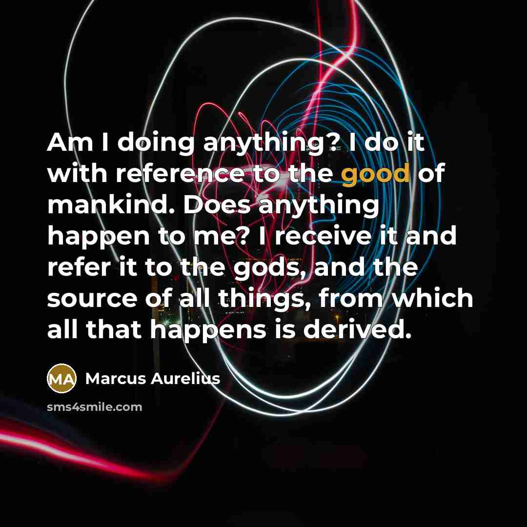 “Am I doing anything? I do it with reference to the good of mankind. Does anything happen to me? I receive it and refer it to the gods, and the source of all things, from which all that happens is derived.” quote by Marcus Aurelius