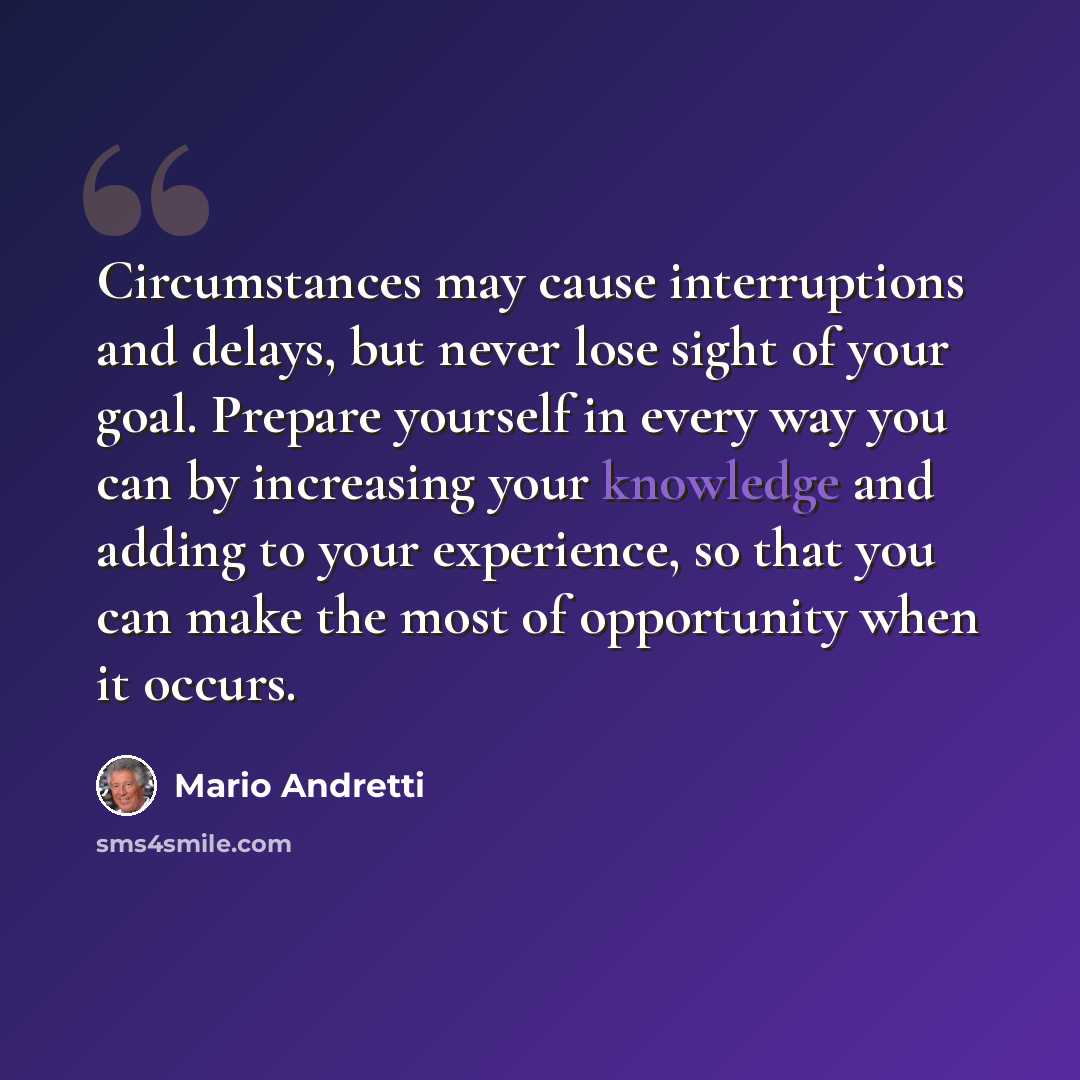 “Circumstances may cause interruptions and delays, but never lose sight of your goal. Prepare yourself in every way you can by increasing your knowledge and adding to your experience, so that you can make the most of opportunity when it occurs.” quote by Mario Andretti