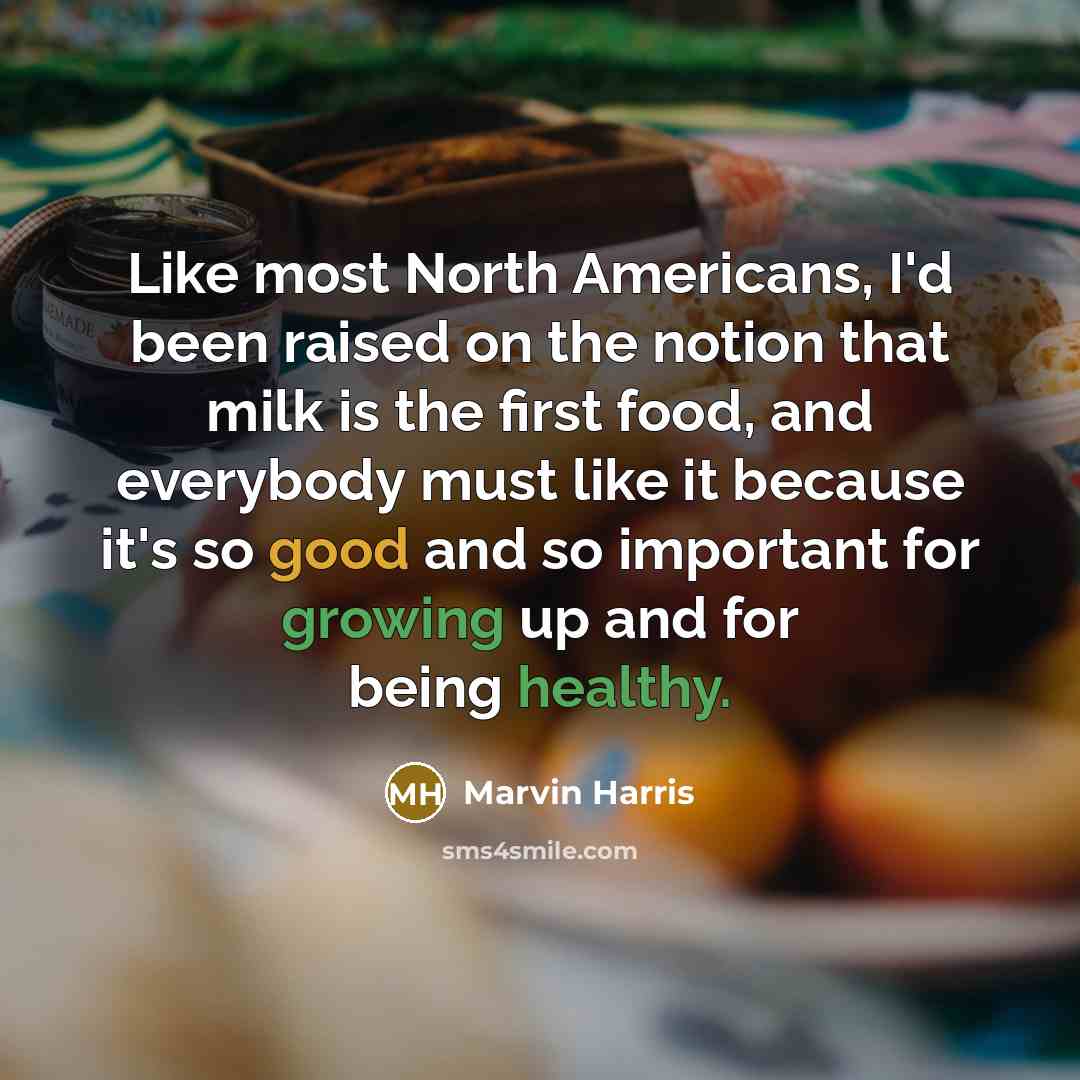 “Like most North Americans, I'd been raised on the notion that milk is the first food, and everybody must like it because it's so good and so important for growing up and for being healthy.” quote by Marvin Harris