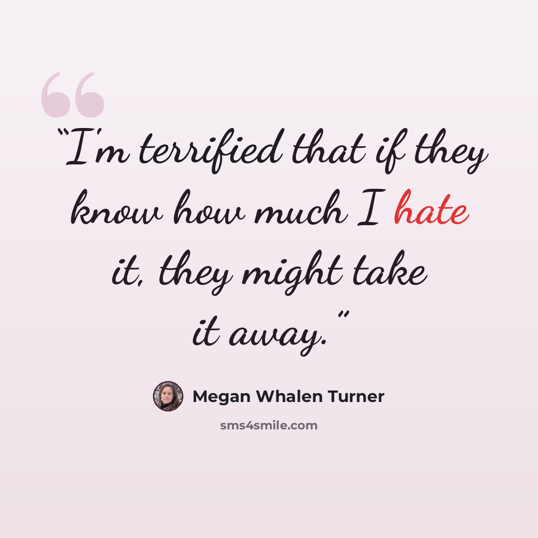 “I'm terrified that if they know how much I hate it, they might take it away.” quote by Megan Whalen Turner