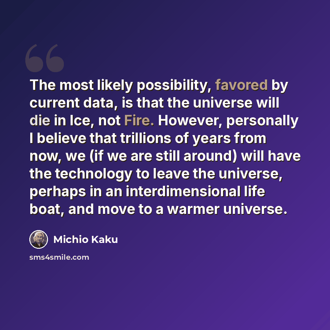 “The most likely possibility, favored by current data, is that the universe will die in Ice, not Fire. However, personally I believe that trillions of years from now, we (if we are still around) will have the technology to leave the universe, perhaps in an interdimensional life boat, and move to a…” quote by Michio Kaku