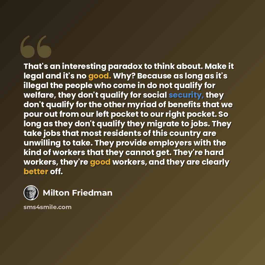 “That's an interesting paradox to think about. Make it legal and it's no good. Why? Because as long as it's illegal the people who come in do not qualify for welfare, they don't qualify for social security, they don't qualify for the other myriad of benefits that we pour out from our left pocket to…” quote by Milton Friedman
