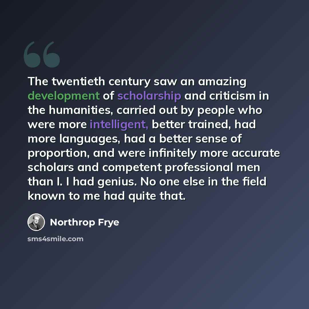 “The twentieth century saw an amazing development of scholarship and criticism in the humanities, carried out by people who were more intelligent, better trained, had more languages, had a better sense of proportion, and were infinitely more accurate scholars and competent professional men than I…” quote by Northrop Frye