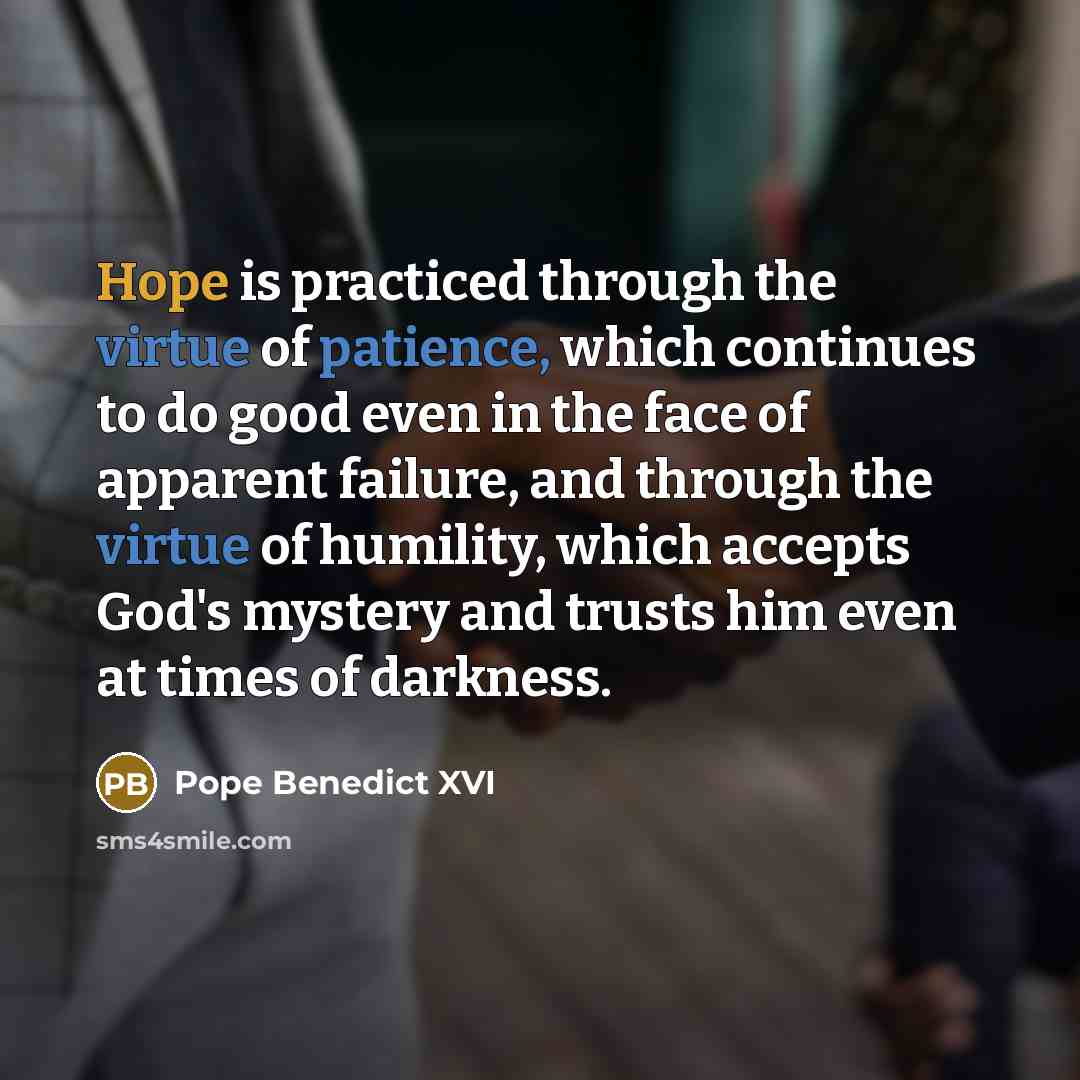 “Hope is practiced through the virtue of patience, which continues to do good even in the face of apparent failure, and through the virtue of humility, which accepts God's mystery and trusts him even at times of darkness.” quote by Pope Benedict XVI