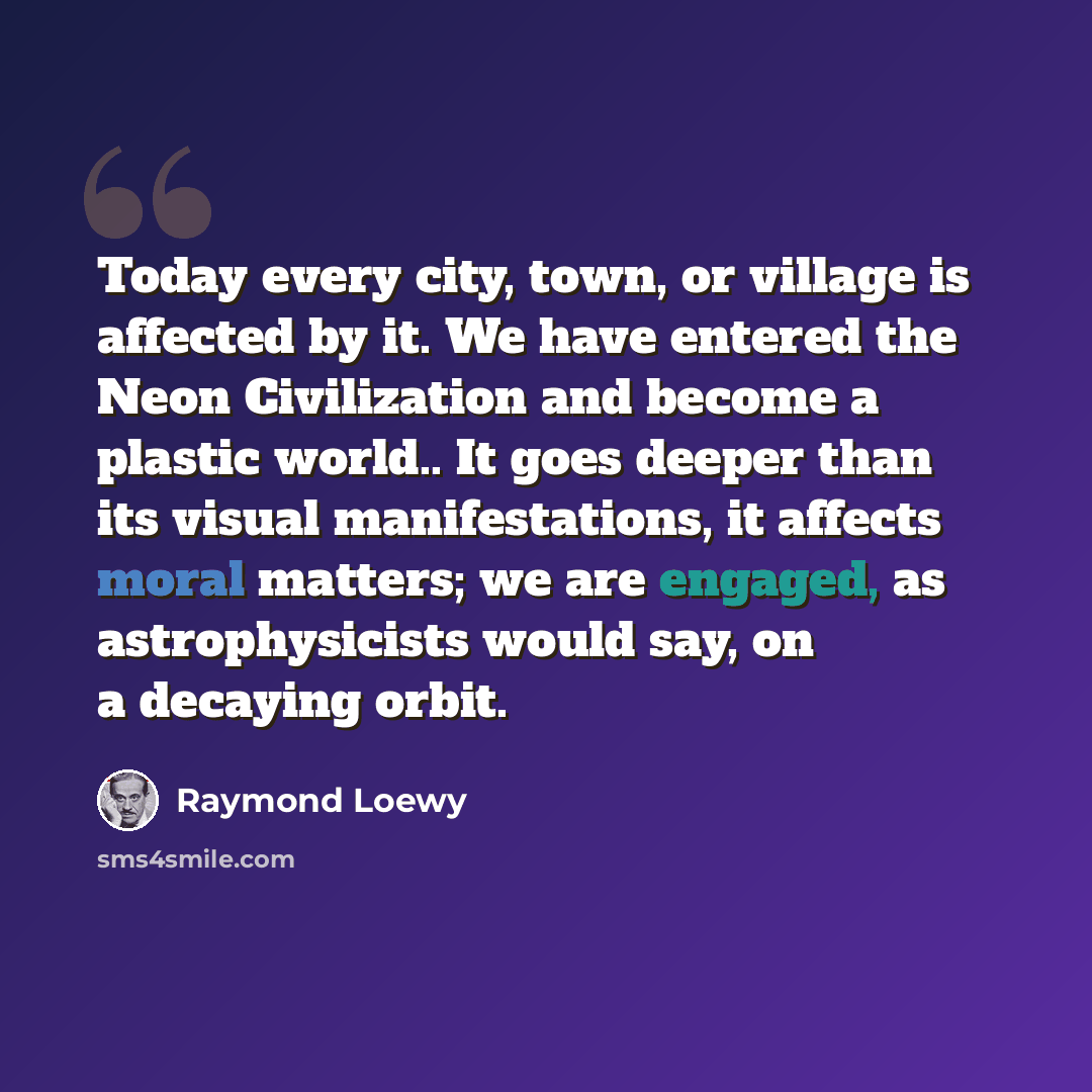 “Today every city, town, or village is affected by it. We have entered the Neon Civilization and become a plastic world.. It goes deeper than its visual manifestations, it affects moral matters; we are engaged, as astrophysicists would say, on a decaying orbit.” quote by Raymond Loewy