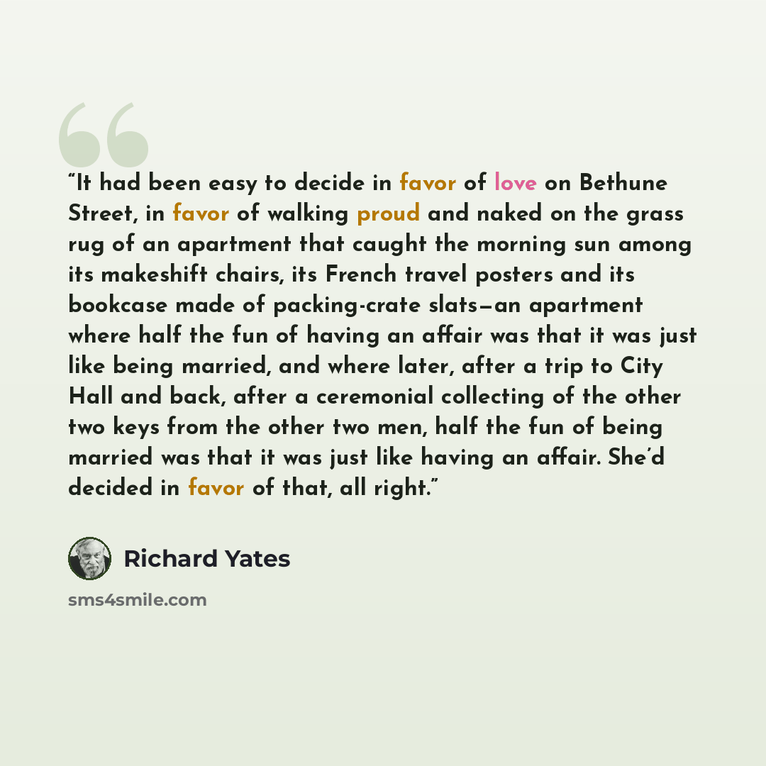 “It had been easy to decide in favor of love on Bethune Street, in favor of walking proud and naked on the grass rug of an apartment that caught the morning sun among its makeshift chairs, its French travel posters and its bookcase made of packing-crate slats—an apartment where half the fun of…” quote by Richard Yates