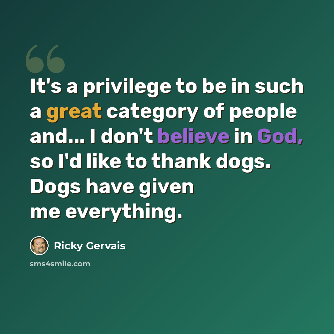 “It's a privilege to be in such a great category of people and... I don't believe in God, so I'd like to thank dogs. Dogs have given me everything.” quote by Ricky Gervais