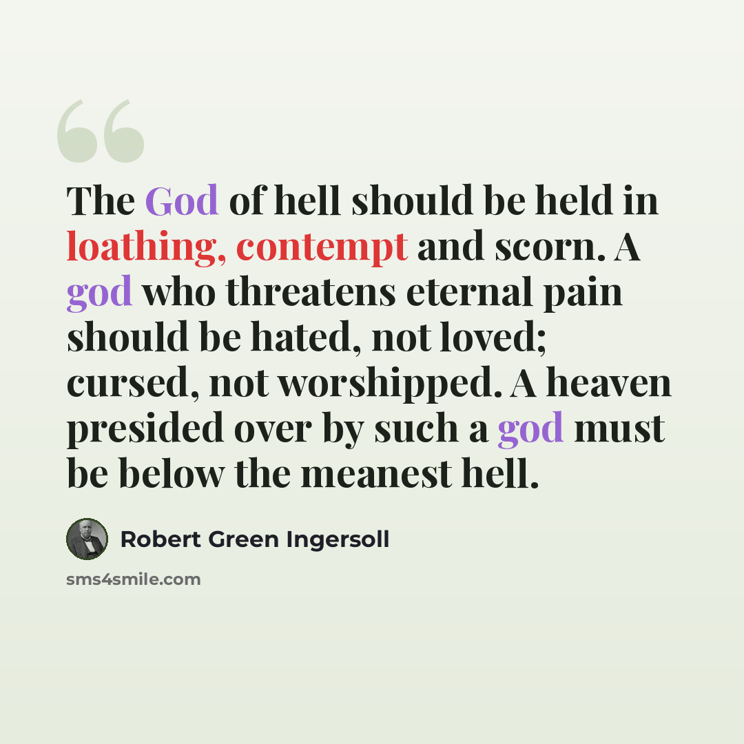 “The God of hell should be held in loathing, contempt and scorn. A god who threatens eternal pain should be hated, not loved; cursed, not worshipped. A heaven presided over by such a god must be below the meanest hell.” quote by Robert Green Ingersoll