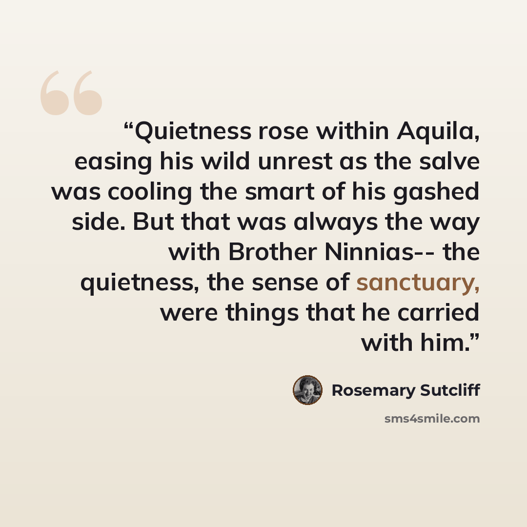 “Quietness rose within Aquila, easing his wild unrest as the salve was cooling the smart of his gashed side. But that was always the way with Brother Ninnias-- the quietness, the sense of sanctuary, were things that he carried with him.” quote by Rosemary Sutcliff