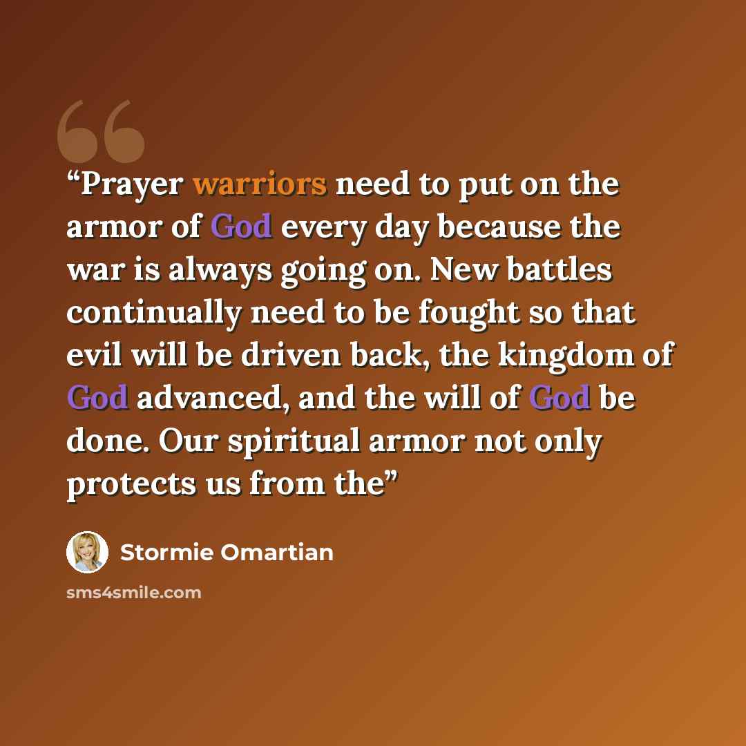 “Prayer warriors need to put on the armor of God every day because the war is always going on. New battles continually need to be fought so that evil will be driven back, the kingdom of God advanced, and the will of God be done. Our spiritual armor not only protects us from the” quote by Stormie Omartian
