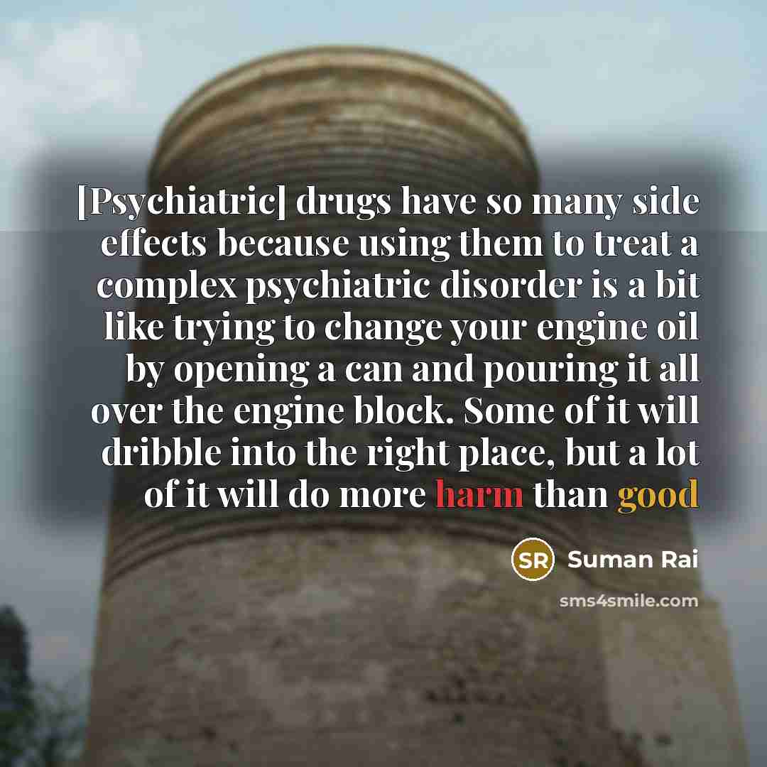 “[Psychiatric] drugs have so many side effects because using them to treat a complex psychiatric disorder is a bit like trying to change your engine oil by opening a can and pouring it all over the engine block. Some of it will dribble into the right place, but a lot of it will do more harm than good” quote by Suman Rai