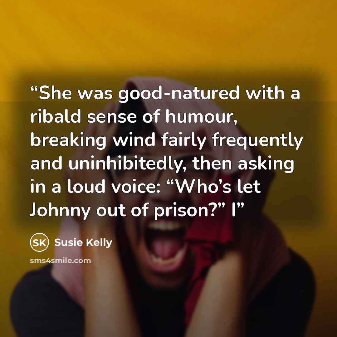 “She was good-natured with a ribald sense of humour, breaking wind fairly frequently and uninhibitedly, then asking in a loud voice: “Who’s let Johnny out of prison?” I” quote by Susie Kelly