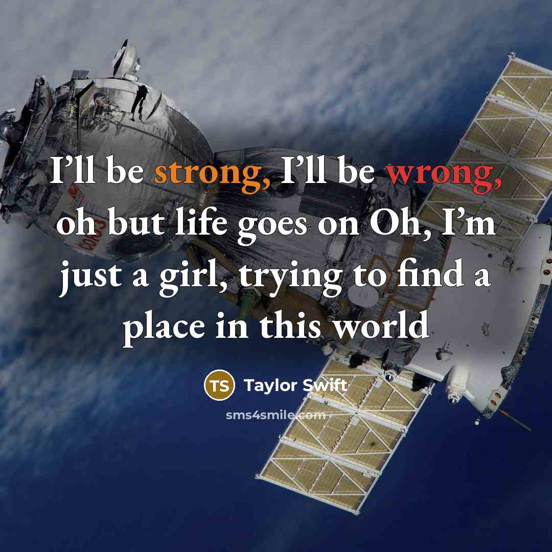 “I’ll be strong, I’ll be wrong, oh but life goes on Oh, I’m just a girl, trying to find a place in this world” quote by Taylor Swift
