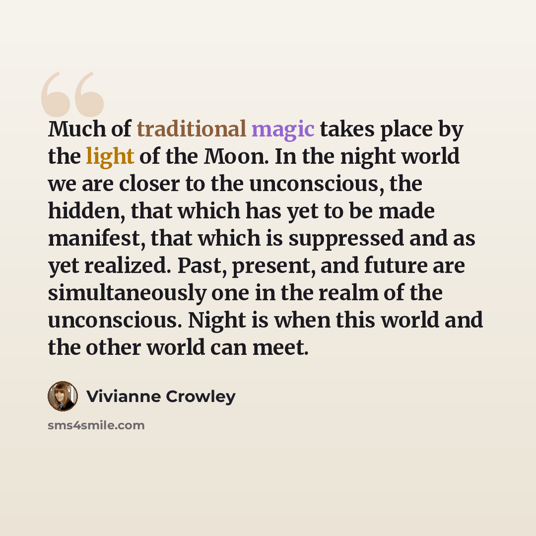 “Much of traditional magic takes place by the light of the Moon. In the night world we are closer to the unconscious, the hidden, that which has yet to be made manifest, that which is suppressed and as yet realized. Past, present, and future are simultaneously one in the realm of the unconscious…” quote by Vivianne Crowley