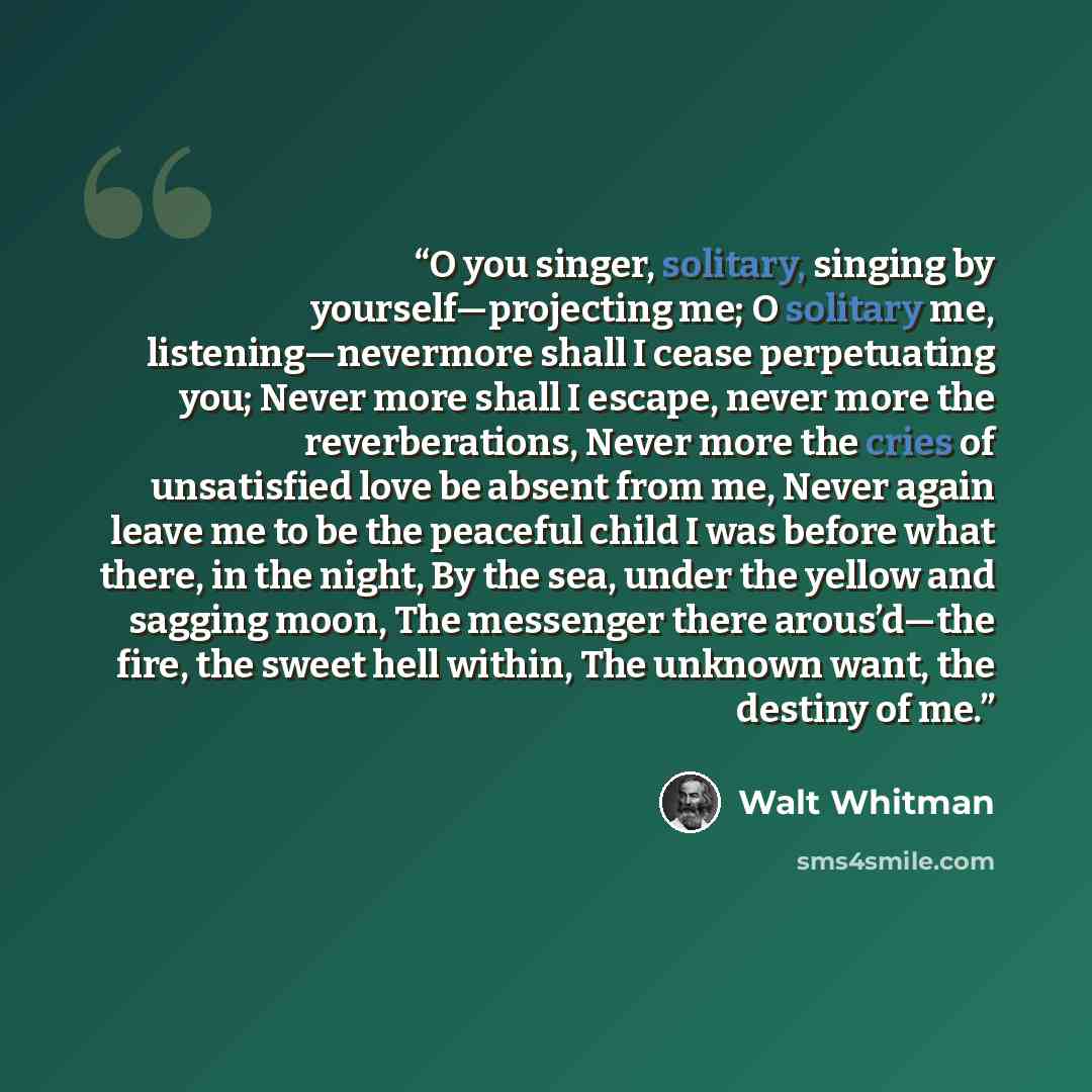 “O you singer, solitary, singing by yourself—projecting me; O solitary me, listening—nevermore shall I cease perpetuating you; Never more shall I escape, never more the reverberations, Never more the cries of unsatisfied love be absent from me, Never again leave me to be the peaceful child I was…” quote by Walt Whitman