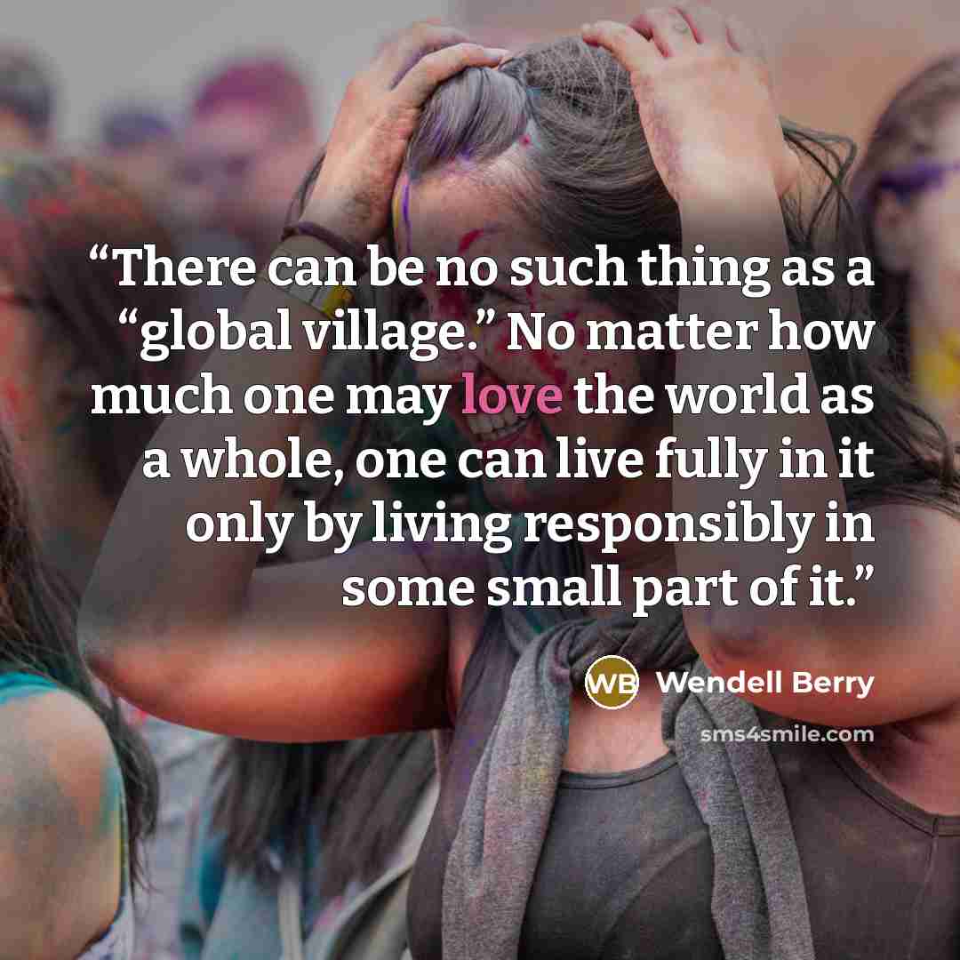 “There can be no such thing as a “global village.” No matter how much one may love the world as a whole, one can live fully in it only by living responsibly in some small part of it.” quote by Wendell Berry