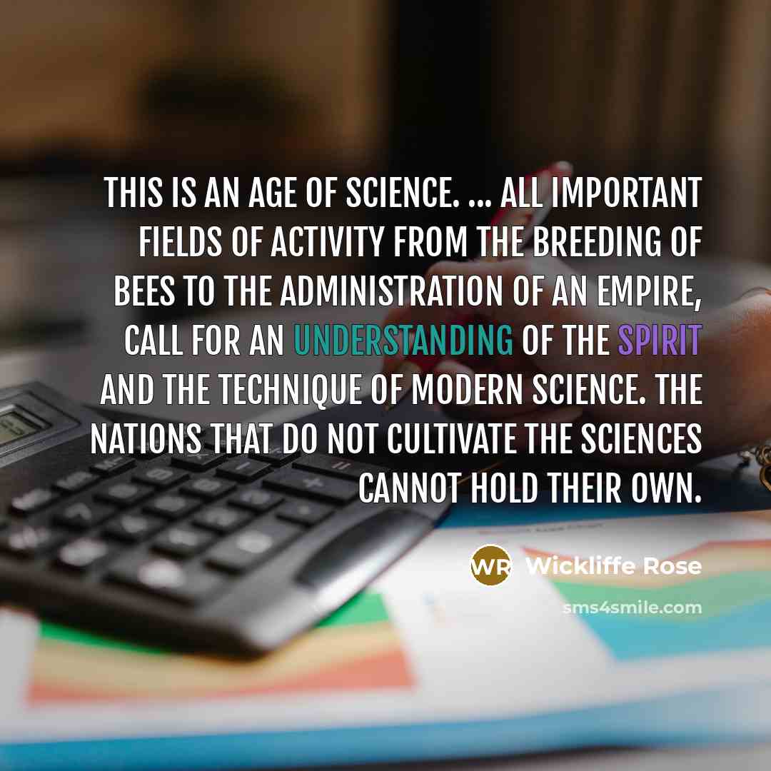 “This is an age of science. ... All important fields of activity from the breeding of bees to the administration of an empire, call for an understanding of the spirit and the technique of modern science. The nations that do not cultivate the sciences cannot hold their own.” quote by Wickliffe Rose