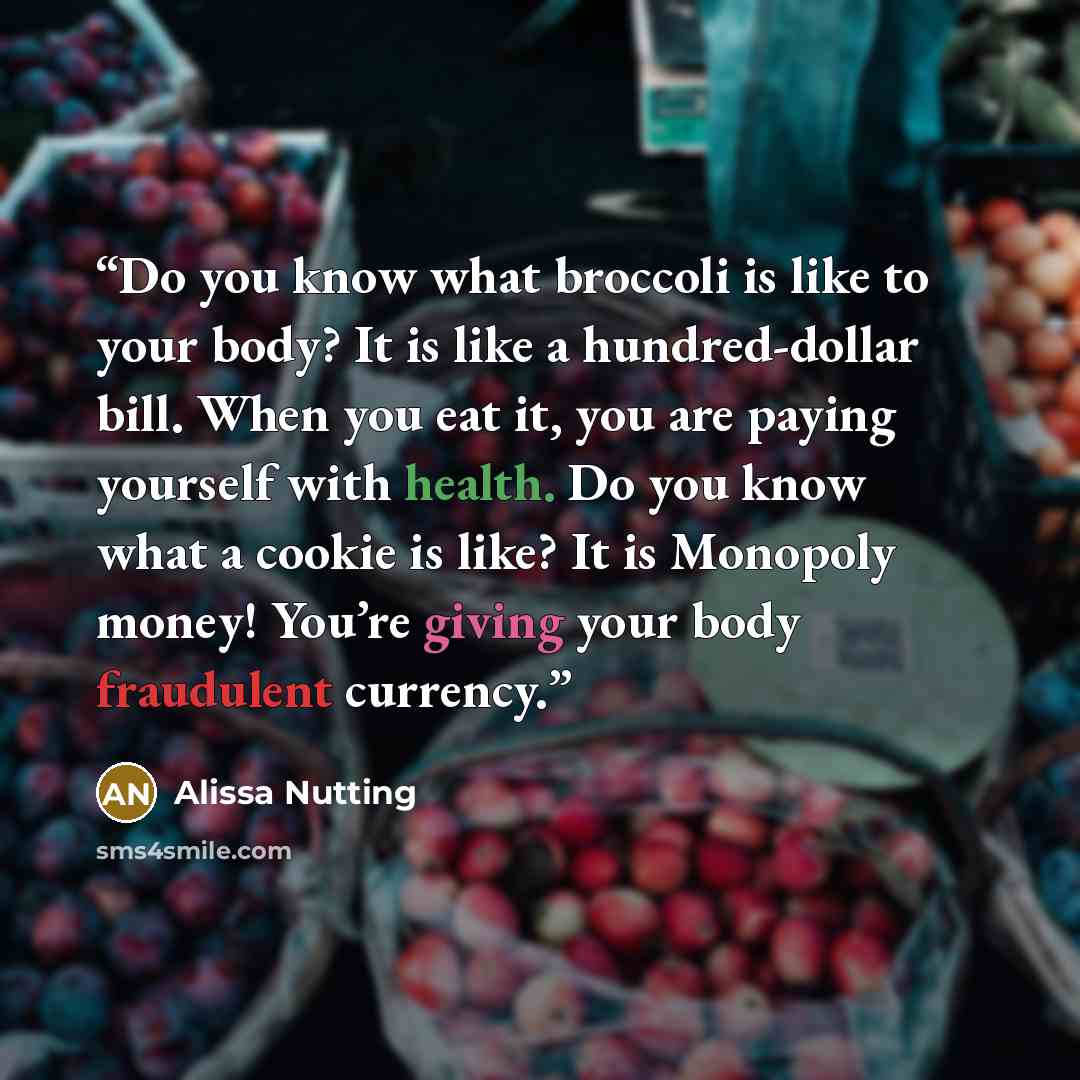 “Do you know what broccoli is like to your body? It is like a hundred-dollar bill. When you eat it, you are paying yourself with health. Do you know what a cookie is like? It is Monopoly money! You’re giving your body fraudulent currency.” quote by Alissa Nutting