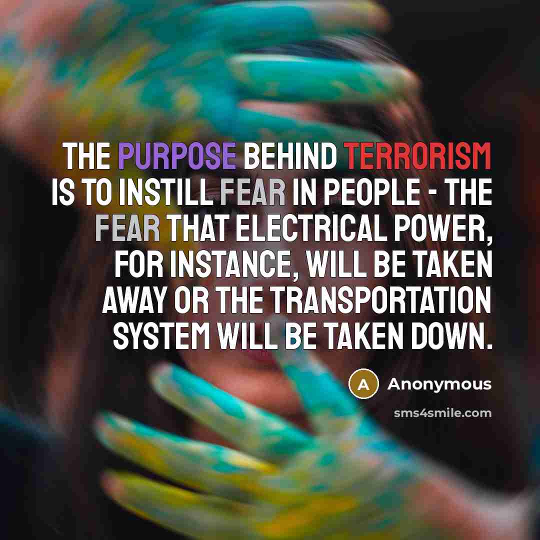 “The purpose behind terrorism is to instill fear in people - the fear that electrical power, for instance, will be taken away or the transportation system will be taken down.” quote by Anonymous