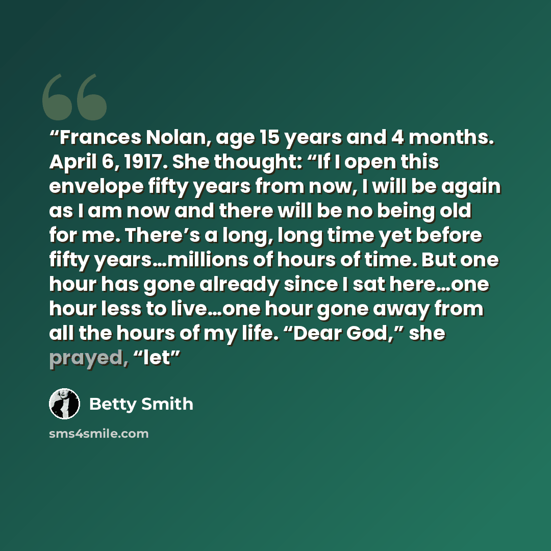 “Frances Nolan, age 15 years and 4 months. April 6, 1917. She thought: “If I open this envelope fifty years from now, I will be again as I am now and there will be no being old for me. There’s a long, long time yet before fifty years…millions of hours of time. But one hour has gone already since I…” quote by Betty Smith