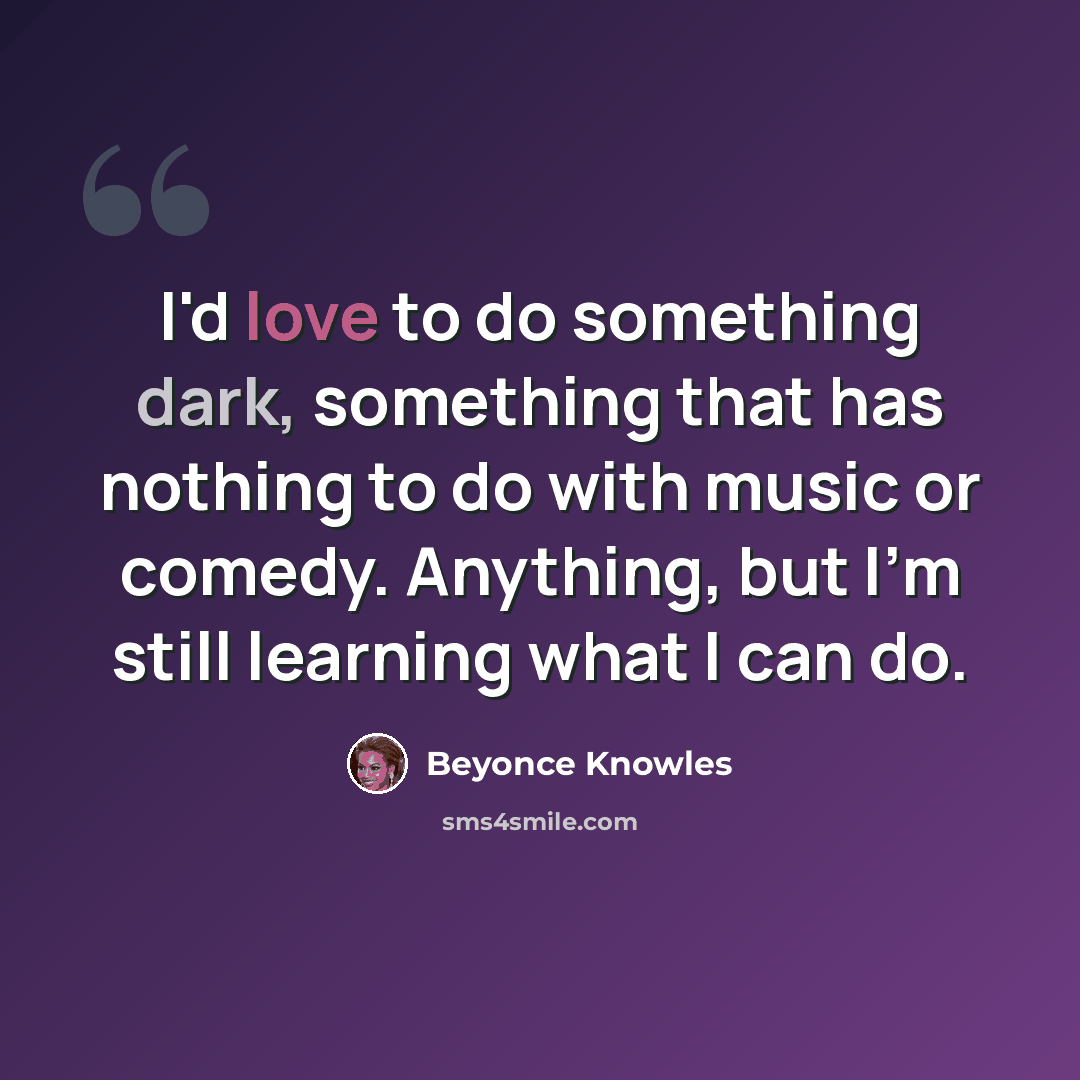 “I'd love to do something dark, something that has nothing to do with music or comedy. Anything, but I'm still learning what I can do.” quote by Beyonce Knowles
