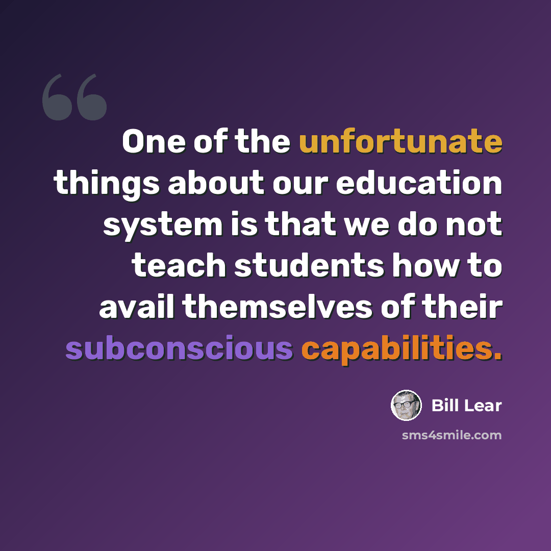 “One of the unfortunate things about our education system is that we do not teach students how to avail themselves of their subconscious capabilities.” quote by Bill Lear