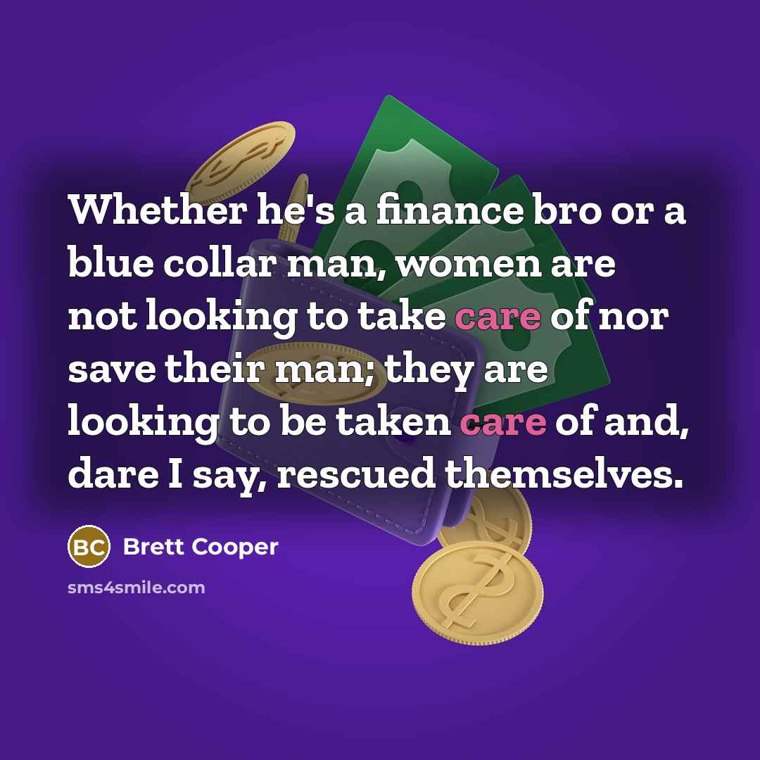“Whether he's a finance bro or a blue collar man, women are not looking to take care of nor save their man; they are looking to be taken care of and, dare I say, rescued themselves.” quote by Brett Cooper
