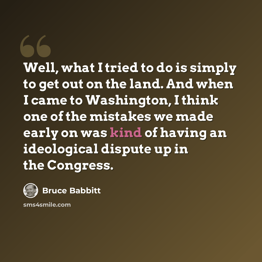 “Well, what I tried to do is simply to get out on the land. And when I came to Washington, I think one of the mistakes we made early on was kind of having an ideological dispute up in the Congress.” quote by Bruce Babbitt