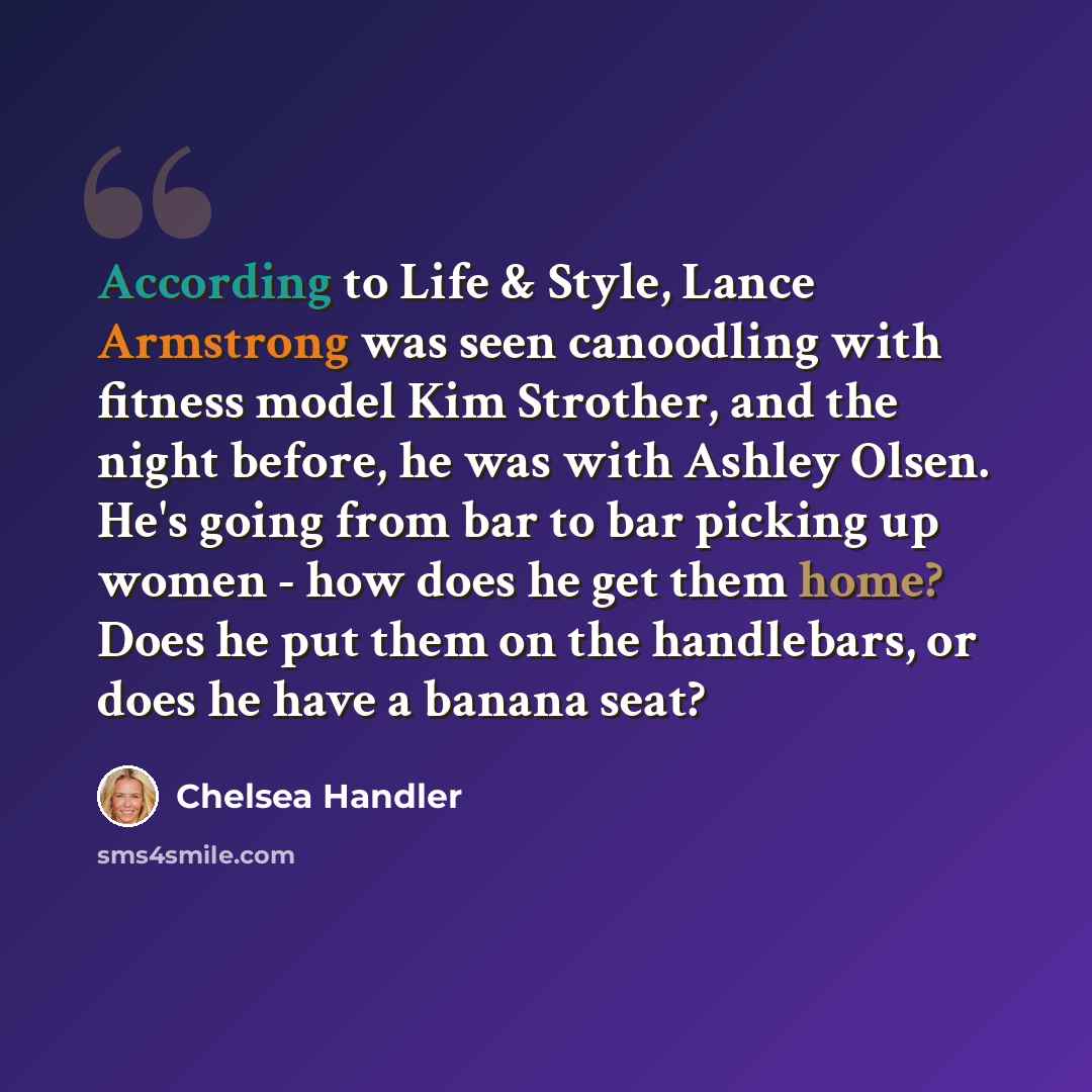 “According to Life & Style, Lance Armstrong was seen canoodling with fitness model Kim Strother, and the night before, he was with Ashley Olsen. He's going from bar to bar picking up women - how does he get them home? Does he put them on the handlebars, or does he have a banana seat?” quote by Chelsea Handler