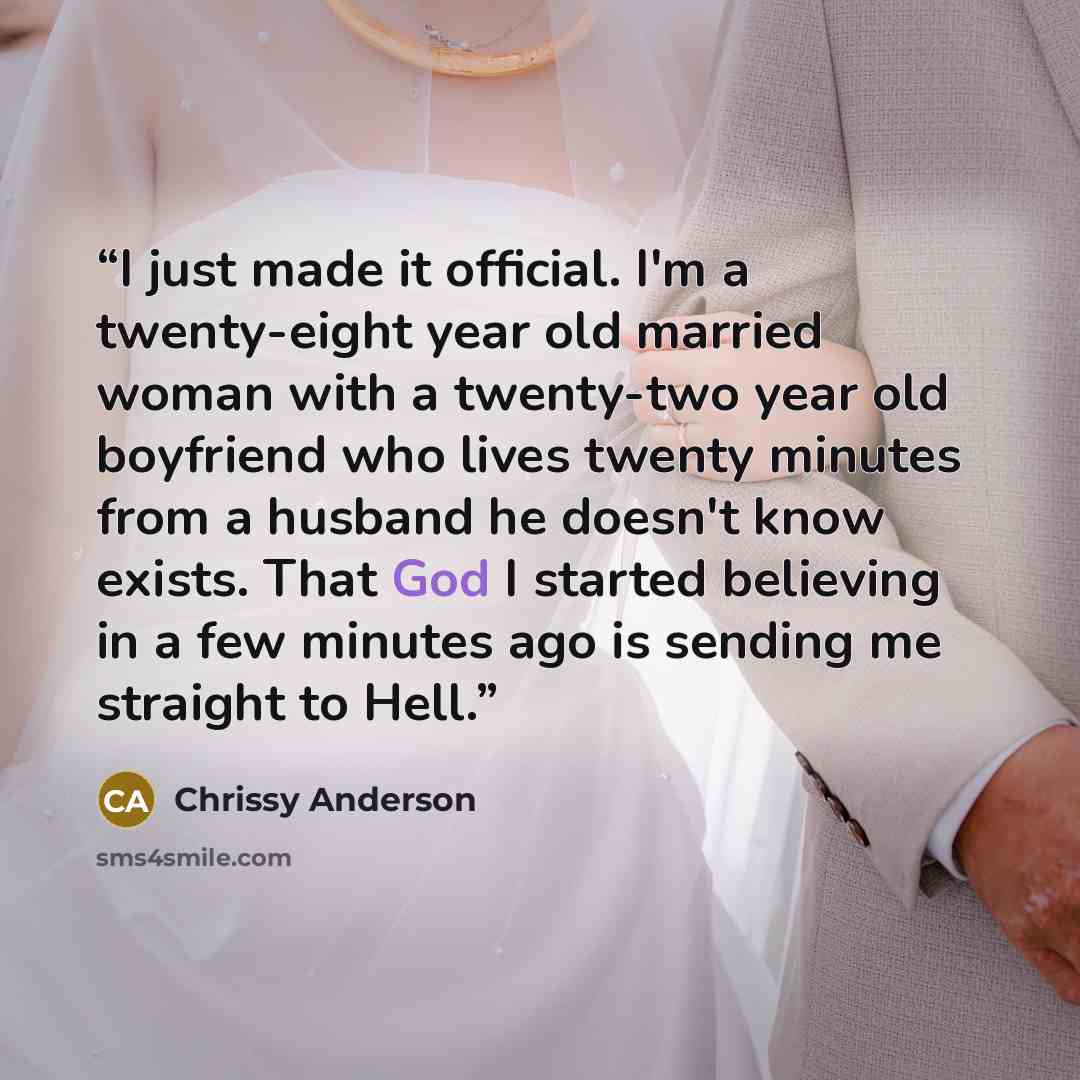 “I just made it official. I'm a twenty-eight year old married woman with a twenty-two year old boyfriend who lives twenty minutes from a husband he doesn't know exists. That God I started believing in a few minutes ago is sending me straight to Hell.” quote by Chrissy Anderson