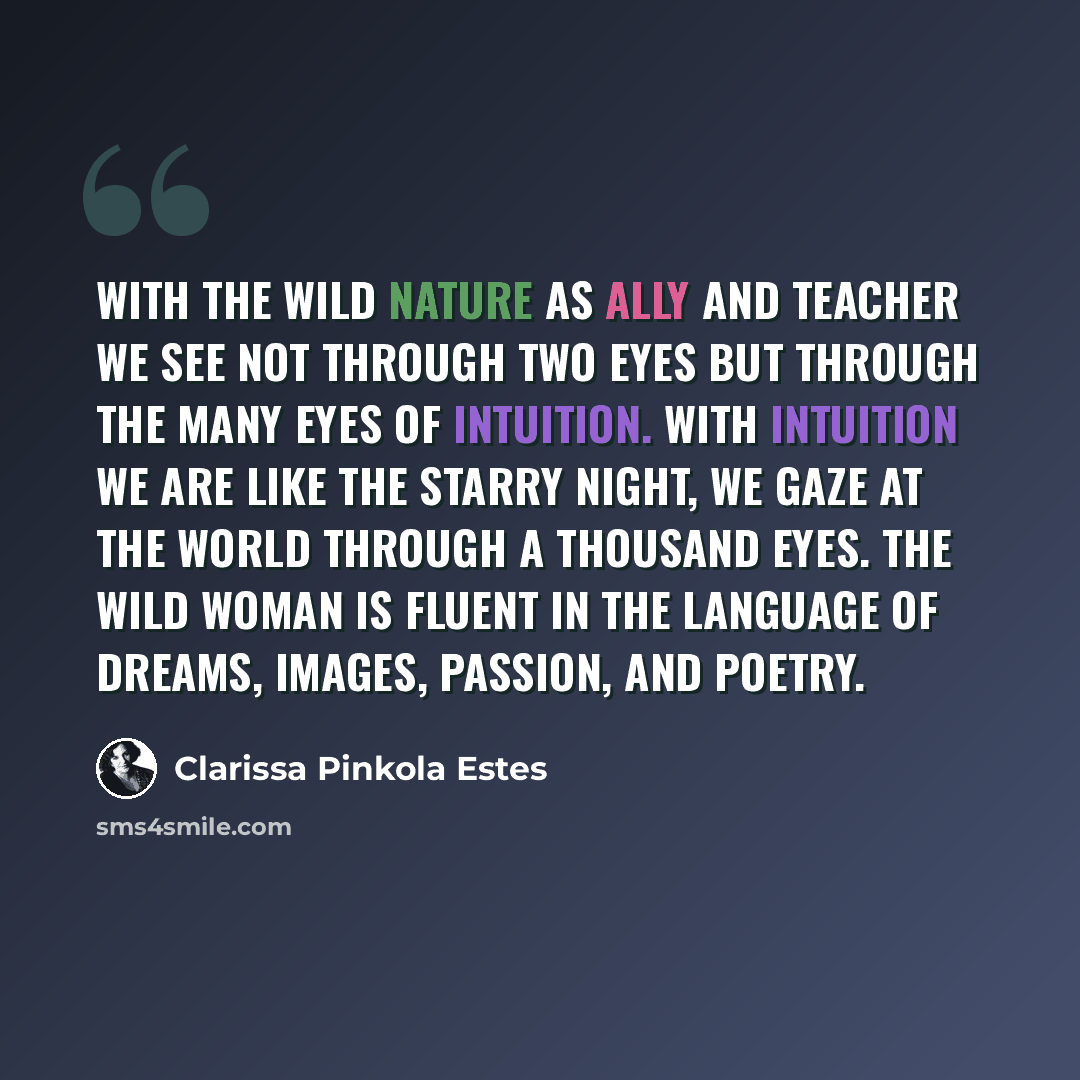 “With the wild nature as ally and teacher we see not through two eyes but through the many eyes of intuition. With intuition we are like the starry night, we gaze at the world through a thousand eyes. The wild woman is fluent in the language of dreams, images, passion, and poetry.” quote by Clarissa Pinkola Estes