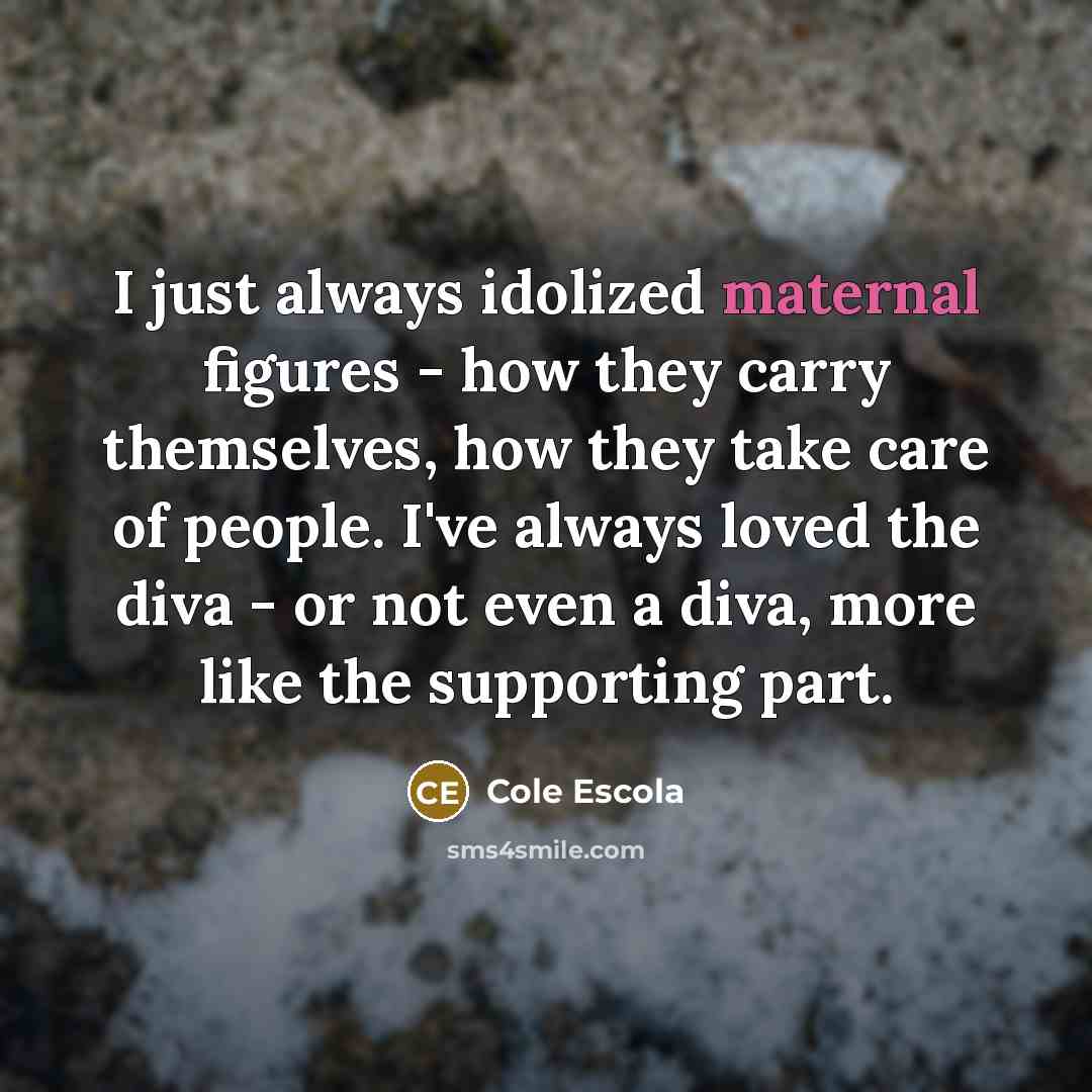 “I just always idolized maternal figures - how they carry themselves, how they take care of people. I've always loved the diva - or not even a diva, more like the supporting part.” quote by Cole Escola