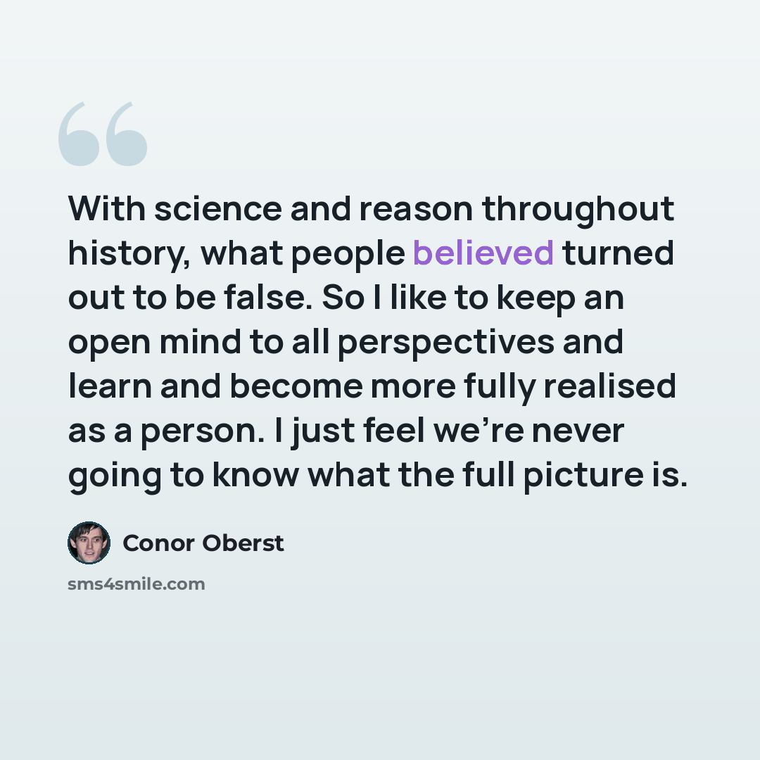 “With science and reason throughout history, what people believed turned out to be false. So I like to keep an open mind to all perspectives and learn and become more fully realised as a person. I just feel we're never going to know what the full picture is.” quote by Conor Oberst