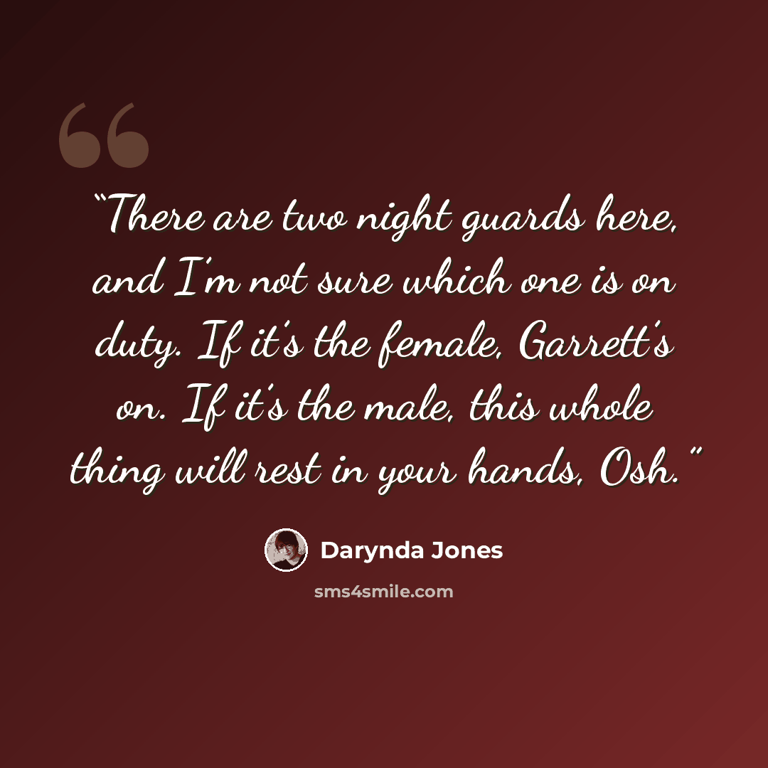 “There are two night guards here, and I’m not sure which one is on duty. If it’s the female, Garrett’s on. If it’s the male, this whole thing will rest in your hands, Osh.” quote by Darynda Jones