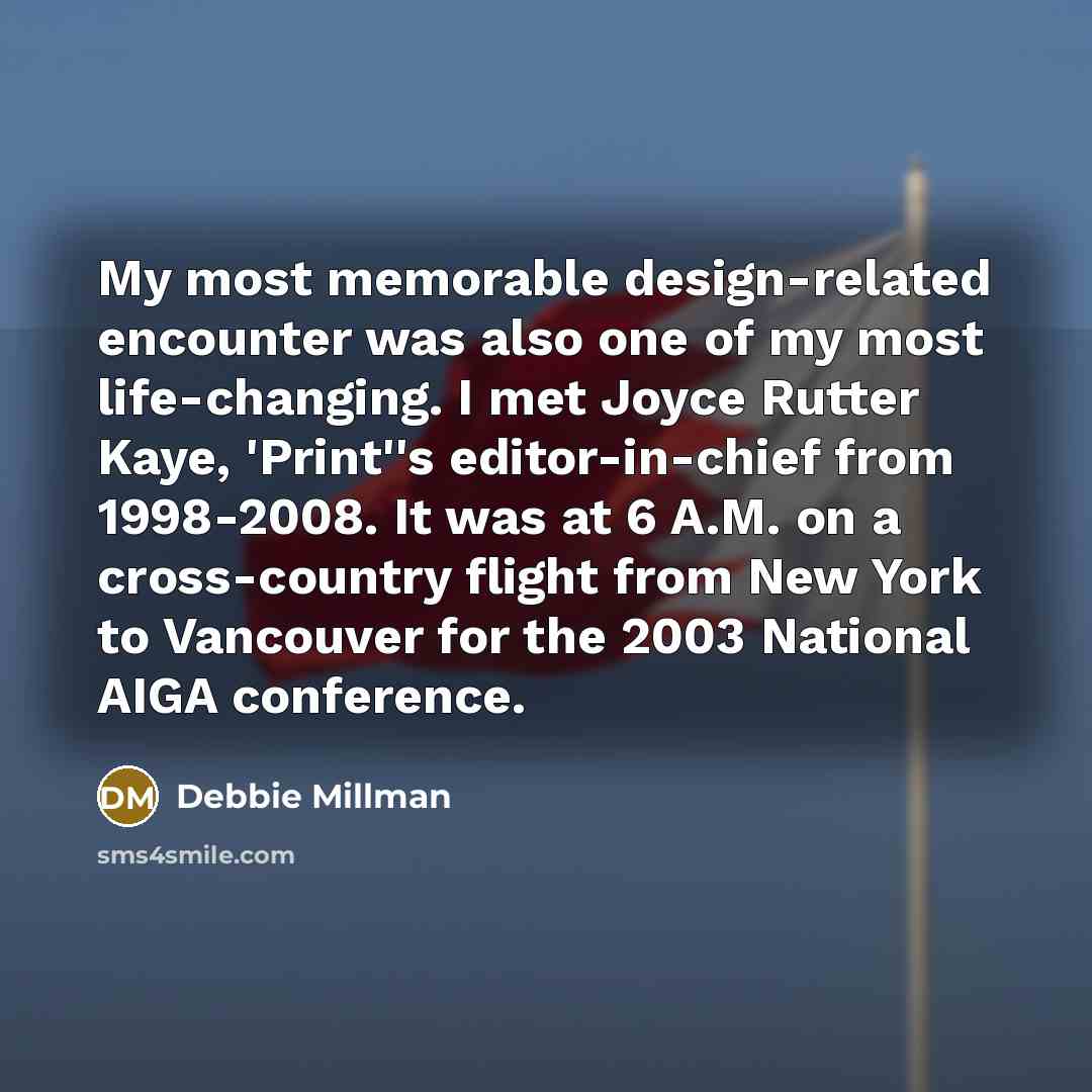 “My most memorable design-related encounter was also one of my most life-changing. I met Joyce Rutter Kaye, 'Print''s editor-in-chief from 1998-2008. It was at 6 A.M. on a cross-country flight from New York to Vancouver for the 2003 National AIGA conference.” quote by Debbie Millman
