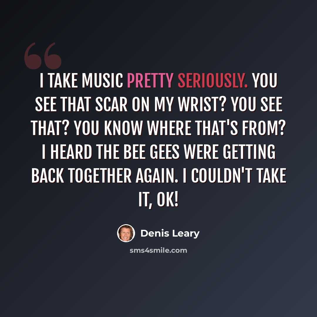 “I take music pretty seriously. You see that scar on my wrist? You see that? You know where that's from? I heard the Bee Gees were getting back together again. I couldn't take it, OK!” quote by Denis Leary