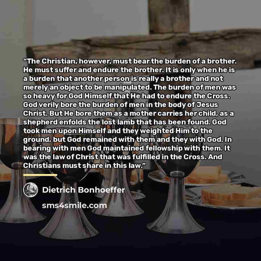 “The Christian, however, must bear the burden of a brother. He must suffer and endure the brother. It is only when he is a burden that another person is really a brother and not merely an object to be manipulated. The burden of men was so heavy for God Himself that He had to endure the Cross. God…” quote by Dietrich Bonhoeffer